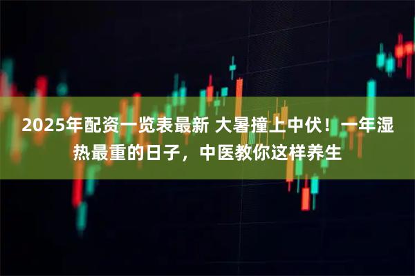 2025年配资一览表最新 大暑撞上中伏！一年湿热最重的日子，中医教你这样养生
