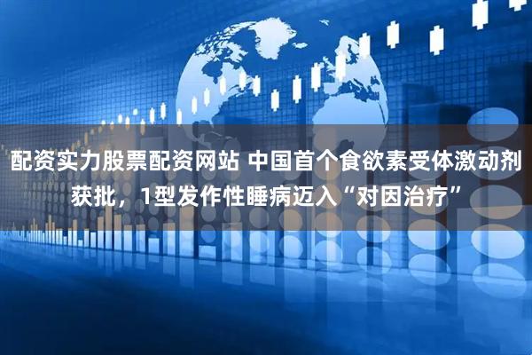 配资实力股票配资网站 中国首个食欲素受体激动剂获批，1型发作性睡病迈入“对因治疗”