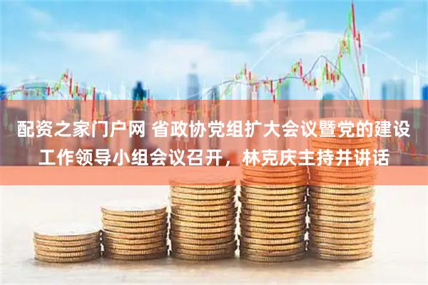 配资之家门户网 省政协党组扩大会议暨党的建设工作领导小组会议召开，林克庆主持并讲话